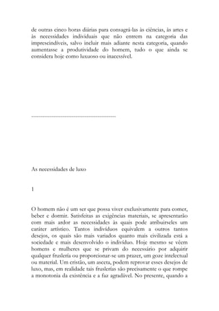de outras cinco horas diárias para consagrá-las às ciências, às artes e às necessidades individuais que não entrem na categoria das imprescindíveis, salvo incluir mais adiante nesta categoria, quando aumentasse a produtividade do homem, tudo o que ainda se considera hoje como luxuoso ou inacessível. 
---------------------------------------------- 
As necessidades de luxo 
1 
O homem não é um ser que possa viver exclusivamente para comer, beber e dormir. Satisfeitas as exigências materiais, se apresentarão com mais ardor as necessidades às quais pode atribuirseles um caráter artístico. Tantos indivíduos equivalem a outros tantos desejos, os quais são mais variados quanto mais civilizada está a sociedade e mais desenvolvido o indivíduo. Hoje mesmo se vêem homens e mulheres que se privam do necessário por adquirir qualquer fruslería ou proporcionar-se um prazer, um goze intelectual ou material. Um cristão, um asceta, podem reprovar esses desejos de luxo, mas, em realidade tais fruslerías são precisamente o que rompe a monotonia da existência e a faz agradável. No presente, quando a  