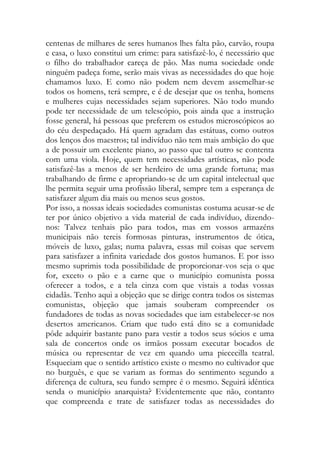 centenas de milhares de seres humanos lhes falta pão, carvão, roupa e casa, o luxo constitui um crime: para satisfazê-lo, é necessário que o filho do trabalhador careça de pão. Mas numa sociedade onde ninguém padeça fome, serão mais vivas as necessidades do que hoje chamamos luxo. E como não podem nem devem assemelhar-se todos os homens, terá sempre, e é de desejar que os tenha, homens e mulheres cujas necessidades sejam superiores. Não todo mundo pode ter necessidade de um telescópio, pois ainda que a instrução fosse general, há pessoas que preferem os estudos microscópicos ao do céu despedaçado. Há quem agradam das estátuas, como outros dos lenços dos maestros; tal indivíduo não tem mais ambição do que a de possuir um excelente piano, ao passo que tal outro se contenta com uma viola. Hoje, quem tem necessidades artísticas, não pode satisfazê-las a menos de ser herdeiro de uma grande fortuna; mas trabalhando de firme e apropriando-se de um capital intelectual que lhe permita seguir uma profissão liberal, sempre tem a esperança de satisfazer algum dia mais ou menos seus gostos. 
Por isso, a nossas ideais sociedades comunistas costuma acusar-se de ter por único objetivo a vida material de cada indivíduo, dizendo- nos: Talvez tenhais pão para todos, mas em vossos armazéns municipais não tereis formosas pinturas, instrumentos de ótica, móveis de luxo, galas; numa palavra, essas mil coisas que servem para satisfazer a infinita variedade dos gostos humanos. E por isso mesmo suprimis toda possibilidade de proporcionar-vos seja o que for, exceto o pão e a carne que o município comunista possa oferecer a todos, e a tela cinza com que vistais a todas vossas cidadãs. Tenho aqui a objeção que se dirige contra todos os sistemas comunistas, objeção que jamais souberam compreender os fundadores de todas as novas sociedades que iam estabelecer-se nos desertos americanos. Criam que tudo está dito se a comunidade pôde adquirir bastante pano para vestir a todos seus sócios e uma sala de concertos onde os irmãos possam executar bocados de música ou representar de vez em quando uma piececilla teatral. Esqueciam que o sentido artístico existe o mesmo no cultivador que no burguês, e que se variam as formas do sentimento segundo a diferença de cultura, seu fundo sempre é o mesmo. Seguirá idêntica senda o município anarquista? Evidentemente que não, contanto que compreenda e trate de satisfazer todas as necessidades do  