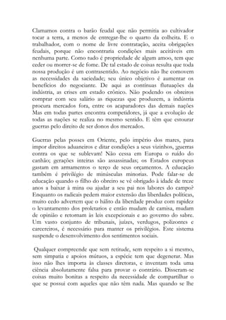 Clamamos contra o barão feudal que não permitia ao cultivador tocar a terra, a menos de entregar-lhe o quarto da colheita. E o trabalhador, com o nome de livre contratação, aceita obrigações feudais, porque não encontraria condições mais aceitáveis em nenhuma parte. Como tudo é propriedade de algum amoo, tem que ceder ou morrer-se de fome. De tal estado de coisas resulta que toda nossa produção é um contrasentido. Ao negócio não lhe comovem as necessidades da saciedade; seu único objetivo é aumentar os benefícios do negociante. De aqui as contínuas flutuações da indústria, as crises em estado crônico. Não podendo os obreiros comprar com seu salário as riquezas que produzem, a indústria procura mercados fora, entre os acaparadores das demais nações Mas em todas partes encontra competidores, já que a evolução de todas as nações se realiza no mesmo sentido. E têm que estourar guerras pelo direito de ser donos dos mercados. 
Guerras pelas posses em Oriente, pelo império dos mares, para impor direitos aduaneiros e ditar condições a seus vizinhos, ¡guerras contra os que se sublevam! Não cessa em Europa o ruído do canhão; gerações inteiras são assassinadas; os Estados europeus gastam em armamentos o terço de seus orçamentos. A educação também é privilégio de minúsculas minorias. Pode falar-se de educação quando o filho do obreiro se vê obrigado à idade de treze anos a baixar à mina ou ajudar a seu pai nos labores do campo? Enquanto os radicais pedem maior extensão das liberdades políticas, muito cedo advertem que o hálito da liberdade produz com rapidez o levantamento dos proletarios e então mudam de camisa, mudam de opinião e retornam às leis excepcionais e ao governo do sabre. Um vasto conjunto de tribunais, juízes, verdugos, polizontes e carcereiros, é necessário para manter os privilégios. Este sistema suspende o desenvolvimento dos sentimentos sociais. 
Qualquer compreende que sem retitude, sem respeito a si mesmo, sem simpatia e apoios mútuos, a espécie tem que degenerar. Mas isso não lhes importa às classes diretoras, e inventam toda uma ciência absolutamente falsa para provar o contrário. Disseram-se coisas muito bonitas a respeito da necessidade de compartilhar o que se possui com aqueles que não têm nada. Mas quando se lhe  