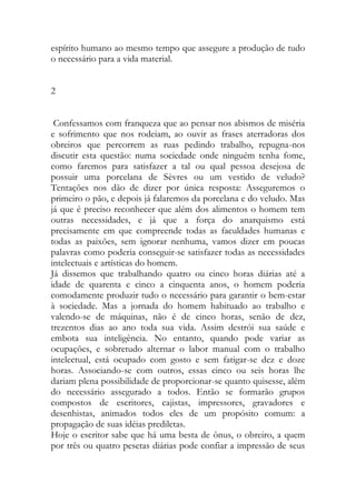espírito humano ao mesmo tempo que assegure a produção de tudo o necessário para a vida material. 
2 
Confessamos com franqueza que ao pensar nos abismos de miséria e sofrimento que nos rodeiam, ao ouvir as frases aterradoras dos obreiros que percorrem as ruas pedindo trabalho, repugna-nos discutir esta questão: numa sociedade onde ninguém tenha fome, como faremos para satisfazer a tal ou qual pessoa desejosa de possuir uma porcelana de Sèvres ou um vestido de veludo? Tentações nos dão de dizer por única resposta: Asseguremos o primeiro o pão, e depois já falaremos da porcelana e do veludo. Mas já que é preciso reconhecer que além dos alimentos o homem tem outras necessidades, e já que a força do anarquismo está precisamente em que compreende todas as faculdades humanas e todas as paixões, sem ignorar nenhuma, vamos dizer em poucas palavras como poderia conseguir-se satisfazer todas as necessidades intelectuais e artísticas do homem. 
Já dissemos que trabalhando quatro ou cinco horas diárias até a idade de quarenta e cinco a cinquenta anos, o homem poderia comodamente produzir tudo o necessário para garantir o bem-estar à sociedade. Mas a jornada do homem habituado ao trabalho e valendo-se de máquinas, não é de cinco horas, senão de dez, trezentos dias ao ano toda sua vida. Assim destrói sua saúde e embota sua inteligência. No entanto, quando pode variar as ocupações, e sobretudo alternar o labor manual com o trabalho intelectual, está ocupado com gosto e sem fatigar-se dez e doze horas. Associando-se com outros, essas cinco ou seis horas lhe dariam plena possibilidade de proporcionar-se quanto quisesse, além do necessário assegurado a todos. Então se formarão grupos compostos de escritores, cajistas, impressores, gravadores e desenhistas, animados todos eles de um propósito comum: a propagação de suas idéias prediletas. 
Hoje o escritor sabe que há uma besta de ônus, o obreiro, a quem por três ou quatro pesetas diárias pode confiar a impressão de seus  