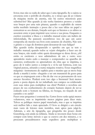 livros; mas não se cuida de saber que é uma tipografia. Se o cajista se envenena com o polvillo de chumbo, se o moço que dá ao volante da máquina morre de anemia, não há outros miseráveis para substituí-los? Mas quando já não tenha famintos prontos a vender seus braços por uma ruin pitanza, quando o explodido de ontem tenha recebido instrução e possa dar a luz suas idéias no papel e comunicar-se aos demais, forçado será que os literatos e os sábios se associem entre si para imprimir seus versos e sua prosa. Enquanto o escritor considere a blusa e o trabalho manual como um indício de inferioridade, lhe parecerá assombroso isso de que um autor componha ele mesmo seu livro com carateres de chumbo, Não tem o ginásio e o jogo de dominou para descansar de suas fadigas? 
Mas quando tenha desaparecido o oprobio em que se tem o trabalho manual; quando todos se vejam obrigados a fazer uso de seus braços, não tendo sobre quem descarregar-se desse dever, ¡oh! então os escritores e seus admiradores de um e outro sexo aprenderão muito cedo a manejar o componedor ou aparelho de carateres; conhecerão os apreciadores da obra que se imprima, o gozo de ir todos juntos a compo-la e vê-la sair formosa, com sua virginal pureza, atirando-a numa máquina rotativa. Essas magnificas máquinas –instrumento de suplício para o menino que as move hoje desde a manhã à noite– chegarão a ser um manancial de gozes para os que as empreguem com o fim de dar voz ao pensamento de seus autores favoritos. Perderá com isso algo a literatura? Será menos poeta o poeta depois de ter trabalhado nos campos ou colaborado com suas mãos para multiplicar sua obra? Perderá o novelista um pouco de seu conhecimento do coração humano depois de ter-se codeado com o homem na fábrica, no bosque, no traçado de um caminho e no ateliê? 
Fazer estas perguntas é contestá-las. Certos livros serão quiçá menos volumosos, mas se imprimirão menos páginas para dizer mais. Talvez se publique menos papel manchado, mas o que se imprima será melhor lido e mais apreciado. O livro se dirigirá a um circulo mais vasto de leitores mais instrídos, mais aptos para julgá-lo. Ademais, a arte da tipografia, que progrediu tão pouco desde Gutenberg, está ainda na infância. Ainda se investem duas horas em compor com letras móveis o que se escreve em dez minutos, e se procuram procedimentos mais expeditos para multiplicar o  