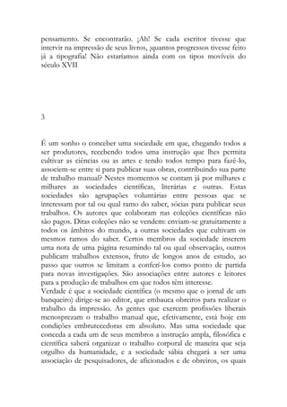 pensamento. Se encontrarão. ¡Ah! Se cada escritor tivesse que intervir na impressão de seus livros, ¡quantos progressos tivesse feito já a tipografia! Não estaríamos ainda com os tipos movíveis do século XVII 
3 
É um sonho o conceber uma sociedade em que, chegando todos a ser produtores, recebendo todos uma instrução que lhes permita cultivar as ciências ou as artes e tendo todos tempo para fazê-lo, associem-se entre si para publicar suas obras, contribuindo sua parte de trabalho manual? Nestes momentos se contam já por milhares e milhares as sociedades científicas, literárias e outras. Estas sociedades são agrupações voluntárias entre pessoas que se interessam por tal ou qual ramo do saber, sócias para publicar seus trabalhos. Os autores que colaboram nas coleções científicas não são pagos. Ditas coleções não se vendem: enviam-se gratuitamente a todos os âmbitos do mundo, a outras sociedades que cultivam os mesmos ramos do saber. Certos membros da sociedade inserem uma nota de uma página resumindo tal ou qual observação, outros publicam trabalhos extensos, fruto de longos anos de estudo, ao passo que outros se limitam a conferí-los como ponto de partida para novas investigações. São associações entre autores e leitores para a produção de trabalhos em que todos têm interesse. 
Verdade é que a sociedade científica (o mesmo que o jornal de um banqueiro) dirige-se ao editor, que embauca obreiros para realizar o trabalho da impressão. As gentes que exercem profissões liberais menosprezam o trabalho manual que, efetivamente, está hoje em condições embrutecedoras em absoluto. Mas uma sociedade que conceda a cada um de seus membros a instrução ampla, filosófica e científica saberá organizar o trabalho corporal de maneira que seja orgulho da humanidade, e a sociedade sábia chegará a ser uma associação de pesquisadores, de aficionados e de obreiros, os quais  