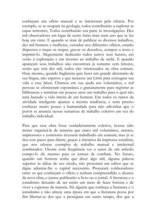 conheçam um ofício manual e se interessem pela ciência. Por exemplo, se se ocupam na geologia, todos contribuirão a explorar as capas terrestres, Todos contribuirão sua parte às investigações. Dez mil observadores em lugar de cento farão mais num ano que se faz hoje em vinte. E quando se trate de publicar os diversos trabalhos, dez mil homens e mulheres, versados nos diferentes ofícios, estarão dispostos a traçar os mapas, gravar os desenhos, compor o texto e imprimí-lo. Alegremente dedicarão todos juntos seus lazeres, em verão à exploração e em inverno ao trabalho de ateliê. E quando apareçam seus trabalhos não encontrará já somente cem leitores, senão que terá dez mil, todos eles interessados na obra comum. Hoje mesmo, quando Inglaterra quis fazer um grande dicionário de sua língua, não esperou a que nascesse um Littré para consagrar sua vida a esse labor. Chamou em sua ajuda aos voluntários, e mil pessoas se ofereceram espontânea e gratuitamente para registrar as bibliotecas e terminar em poucos anos um trabalho para o qual não teria bastado a vida inteira de um homem. Em todos os ramos da atividade inteligente aparece a mesma tendência, e seria preciso conhecer muito pouco a humanidade para não adivinhar que o porvir se anuncia nessas tentativas de trabalho coletivo em vez do trabalho individual. 
Para que essa obra fosse verdadeiramente coletiva, tivesse sido mister organizá-la de maneira que cinco mil voluntários, autores, impressores e corretores tivessem trabalhado em comum; mas já se deu esse passo para diante, graças à iniciativa da imprensa socialista, que nos oferece exemplos de trabalho manual e intelectual combinados. Ocorre com freqüência ver o autor de um articulo compo-lo ele mesmo para os jornais de combate. No futuro, quando um homem tenha que dizer algo útil, alguma palavra superior às idéias de seu século, não procurará um editor que se digne adiantar-lhe o capital necessário. Procurará colaboradores entre os que conheçam o ofício e tenham compreendido o alcance da nova obra, e juntos publicarão o livro ou o jornal. A literatura e o jornalismo deixarão de ser então um meio de fazer fortuna e de viver a expensas da maioria. Há alguém que conheça a literatura e o jornalismo e não almeje uma época em que a literatura possa por fim libertar-se dos que a protegiam em outro tempo, dos que a  
