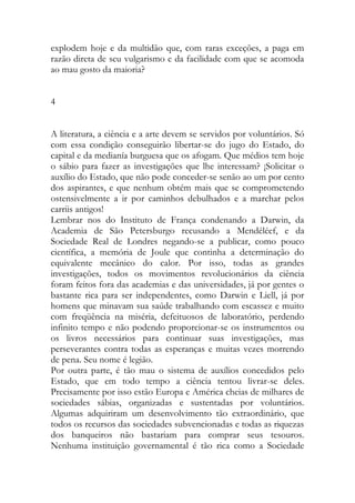 explodem hoje e da multidão que, com raras exceções, a paga em razão direta de seu vulgarismo e da facilidade com que se acomoda ao mau gosto da maioria? 
4 
A literatura, a ciência e a arte devem se servidos por voluntários. Só com essa condição conseguirão libertar-se do jugo do Estado, do capital e da medianía burguesa que os afogam. Que médios tem hoje o sábio para fazer as investigações que lhe interessam? ¡Solicitar o auxílio do Estado, que não pode conceder-se senão ao um por cento dos aspirantes, e que nenhum obtém mais que se comprometendo ostensivelmente a ir por caminhos debulhados e a marchar pelos carriis antigos! 
Lembrar nos do Instituto de França condenando a Darwin, da Academia de São Petersburgo recusando a Mendéléef, e da Sociedade Real de Londres negando-se a publicar, como pouco científica, a memória de Joule que continha a determinação do equivalente mecânico do calor. Por isso, todas as grandes investigações, todos os movimentos revolucionários da ciência foram feitos fora das academias e das universidades, já por gentes o bastante rica para ser independentes, como Darwin e Liell, já por homens que minavam sua saúde trabalhando com escassez e muito com freqüência na miséria, defeituosos de laboratório, perdendo infinito tempo e não podendo proporcionar-se os instrumentos ou os livros necessários para continuar suas investigações, mas perseverantes contra todas as esperanças e muitas vezes morrendo de pena. Seu nome é legião. 
Por outra parte, é tão mau o sistema de auxílios concedidos pelo Estado, que em todo tempo a ciência tentou livrar-se deles. Precisamente por isso estão Europa e América cheias de milhares de sociedades sábias, organizadas e sustentadas por voluntários. Algumas adquiriram um desenvolvimento tão extraordinário, que todos os recursos das sociedades subvencionadas e todas as riquezas dos banqueiros não bastariam para comprar seus tesouros. Nenhuma instituição governamental é tão rica como a Sociedade  