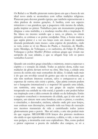 Os Rafael e os Murillo pintavam numa época em que a busca de um ideal novo ainda se acomodava com velhas tradições religiosas. Pintavam para decorar grandes igrejas, que também representavam a obra piedosa de muitas gerações. A basílica, com seu aspecto misterioso e sua grandeza; que a paquerava vida mesma da cidade, podia inspirar ao pintor. Trabalhava para um monumento popular; dirigiase a uma multidão, e a mudança recebia dela a inspiração. E lhe falava no mesmo sentido que a nave, os pilares, os vitrais pintados, as estátuas e as portas esculpidas. Hoje, a honra maior a que aspira pintor é a ver seu lenço com um marco de madeira dourada pendurado num museu –uma espécie de prenderia-, onde se verá, como se vê no Museu do Prado, a Ascensão, de Murillo, junto Mendigo, de Velázquez, e os cachorros, de Felipe II. ¡Pobre Velázquez e pobre Murillo! ¡Pobres estátuas gregas que viviam nas acrópolis de suas cidades, e que se afogam hoje sob os panos vermelhos Louvre! 
Quando um escultor grego cincelaba o mármore, tratava expressar o espírito e o coração da cidade. Todas as paixões desta, todas suas tradições de glória deviam reviver na obra. Mas hoje, a cidade uma cessou de existir; não mais comunhão de idéias. A cidade nada mais é do que um revoltijo casual de gentes que não se conhecem, que não têm nenhum interesse comum, salvo o enriquecer-se uns a expensas de outros; não existe a pátria... Que pátria comum podem ter o banqueiro internacional e o trapeiro? Só quando uma cidade, um território, uma nação ou um grupo de nações tenham recuperado sua unidade na vida social, é quando a arte poderá beber sua inspiração com a idéia comum de cidade ou da federação. Então o arquiteto conceberá o monumento da cidade, que já não será um tempere, um cárcere nem uma fortaleza; então o pintor, o escultor, o cincelador, o decorador, etcétera, saberão onde pôr seus lenços, suas estátuas suas decorações, tomando toda sua força de execução nos mesmos mananciais de vida e caminhando todos juntos gloriosamente para o porvir. Mas até então, a arte não poderá mais do que vegetar. MELHORE-LOS lenços dos pintores modernos são ainda os que reproduzem a natureza, a aldeia, o vale, o mar com seus perigos, a montanha com seus esplendores. Mas, como poderá o pintor expressar a poesia do trabalho dos campos, se só a  