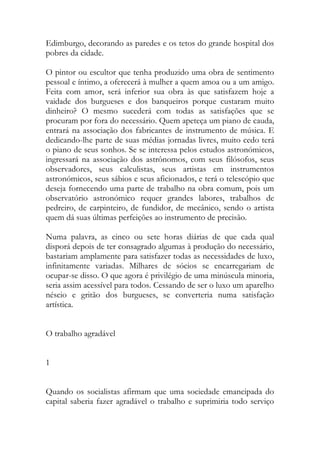 Edimburgo, decorando as paredes e os tetos do grande hospital dos pobres da cidade. 
O pintor ou escultor que tenha produzido uma obra de sentimento pessoal e íntimo, a oferecerá à mulher a quem amoa ou a um amigo. Feita com amor, será inferior sua obra às que satisfazem hoje a vaidade dos burgueses e dos banqueiros porque custaram muito dinheiro? O mesmo sucederá com todas as satisfações que se procuram por fora do necessário. Quem apeteça um piano de cauda, entrará na associação dos fabricantes de instrumento de música. E dedicando-lhe parte de suas médias jornadas livres, muito cedo terá o piano de seus sonhos. Se se interessa pelos estudos astronómicos, ingressará na associação dos astrônomos, com seus filósofos, seus observadores, seus calculistas, seus artistas em instrumentos astronómicos, seus sábios e seus aficionados, e terá o telescópio que deseja fornecendo uma parte de trabalho na obra comum, pois um observatório astronómico requer grandes labores, trabalhos de pedreiro, de carpinteiro, de fundidor, de mecânico, sendo o artista quem dá suas últimas perfeições ao instrumento de precisão. 
Numa palavra, as cinco ou sete horas diárias de que cada qual disporá depois de ter consagrado algumas à produção do necessário, bastariam amplamente para satisfazer todas as necessidades de luxo, infinitamente variadas. Milhares de sócios se encarregariam de ocupar-se disso. O que agora é privilégio de uma minúscula minoria, seria assim acessível para todos. Cessando de ser o luxo um aparelho néscio e gritão dos burgueses, se converteria numa satisfação artística. 
O trabalho agradável 
1 
Quando os socialistas afirmam que uma sociedade emancipada do capital saberia fazer agradável o trabalho e suprimiria todo serviço  