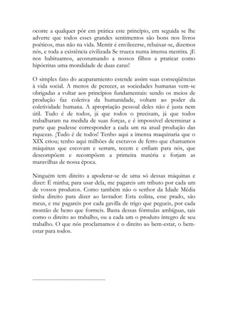ocorre a qualquer pôr em prática este princípio, em seguida se lhe adverte que todos esses grandes sentimentos são bons nos livros poéticos, mas não na vida. Mentir é envilecerse, rebaixar-se, dizemos nós, e toda a existência civilizada Se trueca numa imensa mentira. ¡E nos habituamos, acostumando a nossos filhos a praticar como hipócritas uma moralidade de duas caras! 
O simples fato do acaparamiento estende assim suas conseqüências à vida social. A menos de perecer, as sociedades humanas vem-se obrigadas a voltar aos princípios fundamentais: sendo os meios de produção faz coletiva da humanidade, voltam ao poder da coletividade humana. A apropriação pessoal deles não é justa nem útil. Tudo é de todos, já que todos o precisam, já que todos trabalharam na medida de suas forças, e é impossível determinar a parte que pudesse corresponder a cada um na atual produção das riquezas. ¡Tudo é de todos! Tenho aqui a imensa maquinaria que o XIX criou; tenho aqui milhões de escravos de ferro que chamamos máquinas que escovam e serram, tecem e enfiam para nós, que descompõem e recompõem a primeira matéria e forjam as maravilhas de nossa época. 
Ninguém tem direito a apoderar-se de uma só dessas máquinas e dizer: É minha; para usar dela, me pagareis um tributo por cada um de vossos produtos. Como também não o senhor da Idade Média tinha direito para dizer ao lavrador: Esta colina, esse prado, são meus, e me pagareis por cada gavilla de trigo que pegueis, por cada montão de heno que formeis. Basta dessas fórmulas ambíguas, tais como o direito ao trabalho, ou a cada um o produto íntegro de seu trabalho. O que nós proclamamos é o direito ao bem-estar, o bem- estar para todos. 
-------------------------------------- 
 