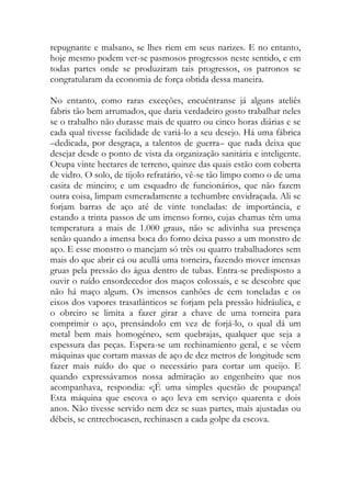 repugnante e malsano, se lhes riem em seus narizes. E no entanto, hoje mesmo podem ver-se pasmosos progressos neste sentido, e em todas partes onde se produziram tais progressos, os patronos se congratularam da economia de força obtida dessa maneira. 
No entanto, como raras exceções, encuéntranse já alguns ateliês fabris tão bem arrumados, que daria verdadeiro gosto trabalhar neles se o trabalho não durasse mais de quatro ou cinco horas diárias e se cada qual tivesse facilidade de variá-lo a seu desejo. Há uma fábrica –dedicada, por desgraça, a talentos de guerra– que nada deixa que desejar desde o ponto de vista da organização sanitária e inteligente. Ocupa vinte hectares de terreno, quinze das quais estão com coberta de vidro. O solo, de tijolo refratário, vê-se tão limpo como o de uma casita de mineiro; e um esquadro de funcionários, que não fazem outra coisa, limpam esmeradamente a techumbre envidraçada. Ali se forjam barras de aço até de vinte toneladas: de importância, e estando a trinta passos de um imenso forno, cujas chamas têm uma temperatura a mais de 1.000 graus, não se adivinha sua presença senão quando a imensa boca do forno deixa passo a um monstro de aço. E esse monstro o manejam só três ou quatro trabalhadores sem mais do que abrir cá ou acullá uma torneira, fazendo mover imensas gruas pela pressão do água dentro de tubas. Entra-se predisposto a ouvir o ruído ensordecedor dos maços colossais, e se descobre que não há maço algum. Os imensos canhões de cem toneladas e os eixos dos vapores trasatlánticos se forjam pela pressão hidráulica, e o obreiro se limita a fazer girar a chave de uma torneira para comprimir o aço, prensándolo em vez de forjá-lo, o qual dá um metal bem mais homogéneo, sem quebrajas, qualquer que seja a espessura das peças. Espera-se um rechinamiento geral, e se vêem máquinas que cortam massas de aço de dez metros de longitude sem fazer mais ruído do que o necessário para cortar um queijo. E quando expressávamos nossa admiração ao engenheiro que nos acompanhava, respondia: «¡É uma simples questão de poupança! Esta máquina que escova o aço leva em serviço quarenta e dois anos. Não tivesse servido nem dez se suas partes, mais ajustadas ou débeis, se entrechocasen, rechinasen a cada golpe da escova. 
 