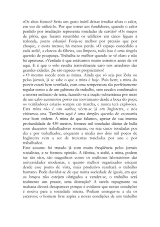 «Os altos fornos? Seria um gasto inútil deixar irradiar afora o calor, em vez de utilizá-lo. Por que torrar aos fundidores, quando o calor perdido por irradiação representa toneladas de carvão? »Os maços de pilón, que faziam retemblar os edifícios em cinco léguas à redonda, ¡outro esbanjo! Forja-se melhor por pressão que por choque, e custa menos; há menos perda. »O espaço concedido a cada ateliê, a clareza da fábrica, sua limpeza, tudo isso é uma singela questão de poupança. Trabalha-se melhor quando se vê claro e não há apreturas. »Verdade é que estávamos muito estreitos antes de vir aqui. E é que o solo resulta terrivelmente caro nos arredores das grandes cidades. ¡Se são rapaces os proprietários! 
» O mesmo sucede com as minas. Ainda que só seja por Zola ou pelos jornais, já se sabe o que a mina é hoje. Pois bem; a mina do porvir estará bem ventilada, com uma temperatura tão perfeitamente regular como a de um gabinete de trabalho, sem cavalos condenados a morrer embaixo de terra, fazendo-se a tração subterrânea por meio de um cabo automotor posto em movimento desde a boca do poço; os ventiladores estarão sempre em marcha, e nunca terá explosões. Esta mina não é um sonho; vêem-se já em Inglaterra, e nós visitamos una. Também aqui é uma simples questão de economia esse bom ordem. A mina de que falamos, apesar de sua imensa profundidade de 430 metros, fornece mil toneladas diárias de hulla com duzentos trabalhadores somente, ou seja cinco toneladas por dia e por trabalhador, enquanto a média nos dois mil poços de Inglaterra vem a ser de trezentas toneladas por ano e por trabalhador. 
Este assunto foi tratado já com muita freqüência pelos jornais socialistas, e se formou opinião. A fábrica, o ateliê, a mina, podem ser tão sãos, tão magníficos como os melhores laboratórios das universidades modernas, e quanto melhor organizados estejam desde esse ponto de vista, mais produtivo resultará o trabalho humano. Pode duvidar-se de que numa sociedade de iguais, em que os braços não estejam obrigados a vender-se, o trabalho será realmente um prazer, uma distração? A tarefa repugnante ou malsana deverá desaparecer porque é evidente que nestas condições é nociva para a sociedade inteira. Podiam entregar-se a ela os escravos; o homem livre aspira a novas condições de um trabalho  