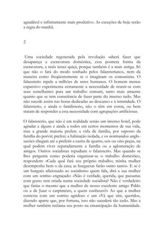 agradável e infinitamente mais produtivo. As exceções de hoje serão a regra do manhã. 
2 
Uma sociedade regenerada pela revolução saberá fazer que desapareça a escravatura doméstica, essa postrera forma da escravatura, a mais tenaz quiçá, porque também é a mais antiga. Só que não o fará do modo sonhado pelos falansterianos, nem da maneira como freqüentemente se o imaginam os comunistas. O falansterio repele a milhões de seres humanos. O homem menos expansivo experimenta certamente a necessidade de reunir-se com seus semelhantes para um trabalho comum, tanto mais atraente quanto que se tem consciência de fazer parte do imenso tudo. Mas não sucede assim nas horas dedicadas ao descanso e à intimidade. O falansterio, e ainda o familisterio, não o têm em conta, ou bem tratam de responder a esta necessidade com agrupações artificiosas. 
O falansterio, que não é em realidade senão um imenso hotel, pode agradar a alguns e ainda a todos em certos momentos de sua vida, mas a grande maioria prefere a vida de família, por suposto da família do porvir; prefere a habitação isolada, e os normandos anglo- saxões chegam até a preferir a casita de quatro, seis ou oito peças, na qual podem viver separadamente a família ou a aglomeração de amigos. Outros socialistas repudiam o falansterio. Mas quando se lhes pergunta como poderia organizar-se o trabalho doméstico, respondem: «Cada qual fará seu próprio trabalho; minha mulher desempenha bem o da casa; as burguesas farão outro tanto». E se é um burguês aficionado ao socialismo quem fala, dirá a sua mulher com um sorriso engraçado: «Não é verdade, querida, que passarias com gosto sem criada numa sociedade socialista? Não é verdadeiro que farias o mesmo que a mulher de nosso excelente amigo Pablo ou a de Juan o carpinteiro, a quem conheces?» Ao que a mulher contesta com um sorriso agridoce e um «Vá que sim, querido», dizendo aparte que, por fortuna, isso não sucederá tão cedo. Mas a mulher também reclama seu posto na emancipação da humanidade.  