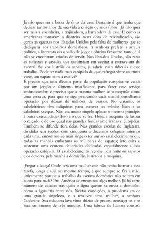 Já não quer ser a besta de ônus da casa. Bastante é que tenha que dedicar tantos anos de sua vida à criação de seus filhos. ¡Já não quer ser mais a cozinheira, a trajinadora, a barrendera da casa! E como as americanas tomaram a dianteira nesta obra de reivindicação, são gerais as queixas nos Estados Unidos pela falta de mulheres que se dediquem aos trabalhos domésticos. A senhora prefere a arte, a política, a literatura ou o salão de jogo; a obreira faz outro tanto, e já não se encontram criadas de servir. Nos Estados Unidos, são raras as solteiras e casadas que consintam em aceitar a escravatura do avental. Se vos lustráis os sapatos, já sabeis cuán ridículo é esse trabalho. Pode ter nada mais estúpido do que esfregar vinte ou trinta vezes um sapato com a escova? 
É preciso que uma décima parte da população européia se venda por um jergón e alimento insuficiente, para fazer esse serviço embrutecedor; é preciso que a mesma mulher se conceptúe como uma escrava, para que se siga praticando cada manhã semelhante operação por dúzias de milhões de braços. No entanto, os cabeleireiros têm máquinas para escovar os crânios lisos e as cabeleiras crespas. Não era muito singelo aplicar o mesmo princípio à outra extremidade? Isso é o que se fez. Hoje, a máquina de lustrar o calçado é de uso geral nas grandes fondas americanas e européias. Também se difunde fora delas. Nas grandes escolas de Inglaterra, divididas em seções com cinquenta a duzentos colegiais internos cada uma, encontrou-se mais singelo ter um só estabelecimento que todas as manhãs embetuna os mil pares de sapatos; isto evita o sustentar uma centena de criadas dedicadas especialmente a essa operação estúpida. O estabelecimento recolhe pela noite os sapatos e os devolve pela manhã a domicílio, lustrados a máquina. 
¡Fregar a louça! Onde terá uma mulher que não tenha horror a essa tarefa, longa e suja ao mesmo tempo, e que sempre se faz a mão, unicamente porque o trabalho da escrava doméstica não se tem em conta para nada? Em América se encontrou algo melhor. Já há certo número de cidades nas quais o água quente se envia a domicílio, como o água fria entre nós. Nestas condições, o problema era de uma grande singeleza, e o resolveu uma mulher, a senhora Cockrane. Sua máquina lava vinte dúzias de pratos, øenxuga-os e os seca em menos de três minutos. Uma fábrica de Illinois constrói  