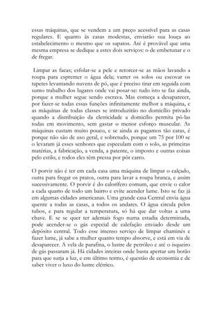 essas máquinas, que se vendem a um preço acessível para as casas regulares. E quanto às casas modestas, enviarão sua louça ao estabelecimento o mesmo que os sapatos. Até é provável que uma mesma empresa se dedique a estes dois serviços: o de embetunar e o de fregar. 
Limpar as facas; esfolar-se a pele e retorcer-se as mãos lavando a roupa para espremer o água dela; varrer os solos ou escovar os tapetes levantando nuvens de pó, que é preciso tirar em seguida com sumo trabalho dos lugares onde vai posar-se: tudo isto se faz ainda, porque a mulher segue sendo escrava. Mas começa a desaparecer, por fazer-se todas essas funções infinitamente melhor a máquina, e as máquinas de todas classes se introduzirão no domicílio privado quando a distribuição da eletricidade a domicílio permita pô-las todas em movimento, sem gastar o menor esforço muscular. As máquinas custam muito pouco, e se ainda as pagamos tão caras, é porque não são de uso geral, e sobretudo, porque um 75 por 100 se o levaram já esses senhores que especulam com o solo, as primeiras matérias, a fabricação, a venda, a patente, o imposto e outras coisas pelo estilo, e todos eles têm pressa por pôr carro. 
O porvir não é ter em cada casa uma máquina de limpar o calçado, outra para fregar os pratos, outra para lavar a roupa branca, e assim sucessivamente. O porvir é do calorífero comum, que envie o calor a cada quarto de todo um bairro e evite acender lume. Isto se faz já em algumas cidades americanas. Uma grande casa Central envia água quente a todas as casas, a todos os andares. O água circula pelos tubos, e para regular a temperatura, só há que dar voltas a uma chave. E se se quer ter ademais fogo numa estadia determinada, pode acender-se o gás especial de calefação enviado desde um depósito central. Todo esse imenso serviço de limpar chaminés e fazer lume, já sabe a mulher quanto tempo absorve, e está em via de desaparecer. A vela de parafina, o lustre de petróleo e até o isqueiro de gás passaram já. Há cidades inteiras onde basta apertar um botão para que surja a luz, e em último termo, é questão de economia e de saber viver o luxo do lustre elétrico. 
 