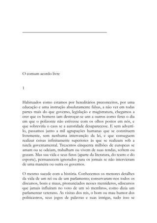 ________________________________________ 
O comum acordo livre 
1 
Habituados como estamos por hereditários preconceitos, por uma educação e uma instrução absolutamente falsas, a não ver em todas partes mais do que governo, legislação e magistratura, chegamos a crer que os homens iam destroçar-se uns a outros como feras o dia em que o polizonte não estivesse com os olhos postos em nós, e que sobreviria o caos se a autoridade desaparecesse. E sem advertí- lo, passamos junto a mil agrupações humanas que se constituem livremente, sem nenhuma intervenção da lei, e que conseguem realizar coisas infinitamente superiores às que se realizam sob a tutela governamental. Trezentos cinquenta milhões de europeus se amam ou se odeiam, trabalham ou vivem de suas rendas, sofrem ou gozam. Mas sua vida e seus fatos (aparte da literatura, do teatro e do esporte), permanecem ignorados para os jornais se não intervieram de uma maneira ou outra os governos. 
O mesmo sucede com a história. Conhecemos os menores detalhes da vida de um rei ou de um parlamento; conservaram-nos todos os discursos, bons e maus, pronunciados nesses mentideros, «discursos que jamais influíram no voto de um só membro», como dizia um parlamentar veterano. As visitas dos reis, o bom ou mau humor dos politicastros, seus jogos de palavras e suas intrigas, tudo isso se  