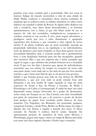 guardou com sumo cuidado para a posteridade. Mas nos custa as maiores fadigas do mundo reconstituir a vida de uma cidade da Idade Média, conhecer o mecanismo desse imenso comércio de mudança que se realizava entre as cidades anseáticas ou saber como edificou sua catedral a cidade de Rouen. Se algum sábio dedicou sua vida a estudá-lo, suas obras ficam desconhecidas, e as histórias «parlamentares», isto é, falsas, já que não falam senão de um só aspecto da vida das sociedades, multiplicam-se, compram-se e vendem, ensinam-se nas escolas. E nós, ¡nem sequer advertimos a prodigiosa tarefa que leva a cabo diariamente a agrupação espontânea dos homens, e que constitui a obra capital de nosso século! É de plena evidência que na atual sociedade, baseada na propriedade individual, isto é, na espoliação e no individualismo, curto de alcances e por tanto estúpido, os fatos deste gênero são por necessidade limitados; nela, o comum acordo não é perfeitamente livre, e com freqüência funciona para um fim mesquinho, quando não execrável. Mas o que nos importa não é achar exemplos que seguir às cegas, e que também não poderia fornecer-nos a sociedade atual. O que nos faz falta é destacar que, apesar do individualismo autoritário que nos asfixia, há sempre no conjunto de nossa vida uma parte muito vasta onde não se faz mais do que por livre acordo comum, e que é bem mais fácil do que se crê passar sem governo. 
Sabido é que Europa possui uma rede de vias férreas de 280.900 quilômetros, e que por essa rede se pode circular hoje sem detenções e até sem mudar de vagão (quando se viaja em trem expresso) de Norte a Sur, de Poente a Levante, de Madri a Petersburgo e de Calais a Constantinopla. E ainda há mais: um vulto depositado numa estação ferroviária irá a poder do destinatário, assim esteja em Turquia ou no Ásia Central, sem mais formalidade por parte do remetente do que a de escrever o ponto de destine num pedaço de papel. Este resultado podia obter-se de duas maneiras. Um Napoleão, um Bismarck, um potentado qualquer, conquistar Europa, e desde Paris, Berlim ou Roma traçar no mapa a direção das vias férreas e regular a marcha dos trens. O idiota coroado de Nicolás I sonhou fazê-lo assim. Quando lhe apresentaram projetos de caminhos de ferro entre Moscou e Petersburgo, pegou uma regra e atirou no mapa de Rússia uma linha reta entre suas duas capitais, dizendo: «Tenho aqui o traçado».  