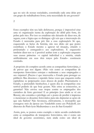 que no seio de nossas sociedades, constituída cada uma delas por um grupo de trabalhadores livres, teria necessidade de um governo? 
2 
Estes exemplos têm seu lado defeituoso, porque é impossível citar uma só organização isenta da exploração do débil pelo forte, do pobre pelo rico. Por isso os estadistas não deixarão de dizer-nos, de seguro, com a lógica que os distingue: «¡Já veis que a intervenção do Estado é necessária para pôr fim a essa exploração!» Só que, esquecendo as lições da história, não nos dirão até que ponto contribuiu o Estado mesmo a agravar tal situação, criando o proletariado e entregando-o aos exploradores. E esquecerão também dizer-nos se é possível acabar com a exploração enquanto suas causas primeiras –o capital individual e a miséria, criada artificialmente em seus dois terços pelo Estado– continuem existindo. 
A propósito do completo acordo entre as companhias ferroviárias, é de prever que nos digam: «Não veis como as companhias de transportes ferroviários estrujan e maltratam a seus empregados e aos viajantes? ¡Preciso é que intervenha o Estado para proteger ao público!» Mas dissemos e repetido fartas vezes que enquanto tenha capitalistas se perpetuarão esses abusos de poder. Precisamente o Estado, o pretendido bienhechor, é quem deu às companhias esse terrível poderío de que hoje gozam. Não criou as concessões, as garantias? Não enviou suas tropas contra os empregados dos caminhos de ferro grevistas? E ao princípio (isso ainda se vê em Rússia), não estendeu o privilégio até o ponto de proibir à imprensa o mencionar os desastres ferroviários para não depreciar as ações de que saía fiadora? Não favoreceu, efetivamente, o monopólio que consagrou «reis da época» aos Vanderbilt como aos Polyakoff, aos diretores do Paris-lyon-Mediterrâneo e aos do San Gotardo? 
Assim, pois, se pomos como exemplo o tácito acordo estabelecido entre as companhias de transportes ferroviários, não é como um ideal de governo econômico, nem ainda como um ideal de  