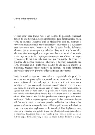 O bem-estar para todos 
1 
O bem-estar para todos não é um sonho. É possível, realizável, depois do que fizeram nossos antepassados para fazer fecunda nossa força de trabalho. Sabemos que os produtores, que mal formam o terço dos habitantes nos países civilizados, produzem já o suficiente para que exista certo bem-estar no lar de cada família. Sabemos, ademais, que se todos quantos esbanjam hoje os frutos do trabalho alheio se vissem obrigados a ocupar seus lazeres em trabalhos úteis, nossa riqueza cresceria em proporção múltipla do número de braços produtores. E em fim, sabemos que, na contramão da teoria do pontífice da ciência burguesa (Malthus), o homem acrecienta sua força produtiva com muita mais rapidez do do que ele mesmo se multiplica. Quanto maior número de homens há num território, tanto mais rápido é o progresso de suas forças produtoras. 
Hoje, à medida que se desenvolve a capacidade de produzir, aumenta numa proporção surpreendente o número de vadios e intermediários. Ao revés do que se dizia em outros tempos entre socialistas, de que o capital chegaria a reconcentrarse bem cedo em tão pequeno número de mãos, que só seria mister desapropriar a alguns milionários para entrar em posse das riquezas comuns, cada vez é mais considerável o número dos que vivem a costa do trabalho alheio. Em França não há dez produtores diretos por cada trinta habitantes. Toda a riqueza agrícola do país é obra de menos de sete milhões de homens, e nas dois grandes indústrias das minas e dos tecidos cuéntanse menos de dois milhões quinhentos mil obreiros. Qual é a cifra dos exploradores do trabalho? Em Inglaterra (sem Escócia e Irlanda), um milhão trinta mil obreiros, homens, mulheres e meninos, fabricam todos os tecidos; um pouco mais de meio milhão explodem as minas, menos de meio milhão lavram a terra, e  