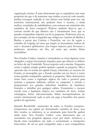 organização técnica. É para demonstrar que se capitalistas sem mais propósito do que o de aumentar suas rendas a costa de todo mundo, podem conseguir explodir as vias férreas sem fundar para isso um escritório internacional, não poderão fazer o mesmo, e ainda melhor, sociedades de trabalhadores, sem nomear um ministério dos caminhos de ferro europeus? Pudesse também dizer-se que o comum acordo de que falamos não é inteiramente livre: que as grandes companhias impõem sua lei às pequenas. Pudessem citar-se, por exemplo, tal rica companhia que obriga aos viajantes de Berlim a Basilea a passar por Colônia e Francfort, em vez de seguir o caminho de Leipzig; tal outra que impõe às mercadorias rodeios de cem e duzentos quilômetros (em longos trajetos) para favorecer a poderosos acionistas; em fim, tal outra que arruína linhas secundárias. 
Nos Estados Unidos, viajantes e mercadorias se vêem algumas vezes obrigados a seguir inverosímeis traçados, para que afluyan os dólares ao bolso de um Vanderbilt. Nossa resposta será a mesma. Enquanto exista o capital, sempre poderá oprimir o grande ao pequeno. Mas a opressão não só resulta do capital. Graça, sobretudo, ao sustento do Estado, ao monopólio que o Estado acredite em seu favor, é como certas grandes companhias oprimem às pequenas. Marx demonstrou muito bem como a legislação inglesa fez tudo o possível para arruinar a pequena indústria, reduzir ao camponês à miséria e proporcionar aos grandes industriais batalhões de famélicos, forçados a trabalhar por qualquer salário. Exatamente o mesmo sucede com a legislação relativa aos caminhos de ferro. Linhas estratégicas, linhas subvencionadas, linhas monopolizadoras do correio internacional: tudo se pôs em jogo a benefício dos peixes gordos do agiotismo. 
Quando Rosthchild –merecedor de todos os Estados europeus– compromete sua capital em determinado caminho de ferro, seus fiéis vasalos, os ministros, se as arrumarão para fazer-lhe ganhar ainda mais. Nos Estados Unidos –essa democracia que os autoritários nos propõem algumas vezes por ideal– mistura-se a fraude mais escandalosa em tudo o concerniente a transportes ferroviários. Se tal ou qual companhia mata a seus competidores  