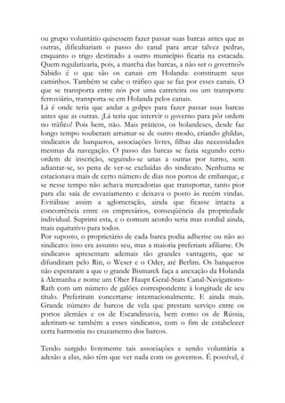 ou grupo voluntário quisessem fazer passar suas barcas antes que as outras, dificultariam o passo do canal para arcar talvez pedras, enquanto o trigo destinado a outro município ficaria na estacada. Quem regularizaria, pois, a marcha das barcas, a não ser o governo?» Sabido é o que são os canais em Holanda: constituem seus caminhos. Também se cabe o tráfico que se faz por esses canais. O que se transporta entre nós por uma carreteira ou um transporte ferroviário, transporta-se em Holanda pelos canais. 
Lá é onde teria que andar a golpes para fazer passar suas barcas antes que as outras. ¡Lá teria que intervir o governo para pôr ordem no tráfico! Pois bem, não. Mais práticos, os holandeses, desde faz longo tempo souberam arrumar-se de outro modo, criando ghildas, sindicatos de barqueros, associações livres, filhas das necessidades mesmas da navegação. O passo das barcas se fazia segundo certo ordem de inscrição, seguindo-se unas a outras por turno, sem adiantar-se, so pena de ver-se excluídas do sindicato. Nenhuma se estacionava mais de certo número de dias nos portos de embarque, e se nesse tempo não achava mercadorias que transportar, tanto pior para ela: saía de esvaziamento e deixava o posto às recém vindas. Evitábase assim a aglomeração, ainda que ficasse intacta a concorrência entre os empresários, conseqüência da propriedade individual. Suprimi esta, e o comum acordo seria mas cordial ainda, mais equitativo para todos. 
Por suposto, o proprietário de cada barca podia adherise ou não ao sindicato: isso era assunto seu, mas a maioria preferiam afiliarse. Os sindicatos apresentam ademais tão grandes vantagens, que se difundiram pelo Rin, o Weser e o Oder, até Berlim. Os barqueros não esperaram a que o grande Bismarck faça a anexação da Holanda à Alemanha e nome um Ober Haupt Geral-Stats Canal-Navigations- Rath com um número de galões correspondente à longitude de seu título. Preferiram concertarse internacionalmente. E ainda mais. Grande número de barcos de vela que prestam serviço entre os portos alemães e os de Escandinavia, bem como os de Rússia, aderiram-se também a esses sindicatos, com o fim de estabelecer certa harmonia no cruzamento dos barcos. 
Tendo surgido livremente tais associações e sendo voluntária a adesão a elas, não têm que ver nada com os governos. É possível, é  