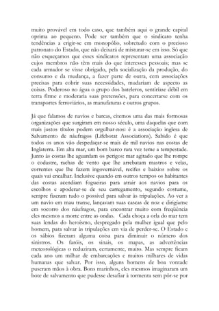 muito provável em todo caso, que também aqui o grande capital oprima ao pequeno. Pode ser também que o sindicato tenha tendências a erigir-se em monopólio, sobretudo com o precioso patronato do Estado, que não deixará de misturar-se em isso. Só que não esqueçamos que esses sindicatos representam uma associação cujos membros não têm mais do que interesses pessoais; mas se cada armador se visse obrigado, pela socialização da produção, do consumo e da mudança, a fazer parte de outra, cem associações precisas para cobrir suas necessidades, mudariam de aspecto as coisas. Poderoso no água o grupo dos bateleros, sentiríase débil em terra firme e moderaria suas pretensões, para concertarse com os transportes ferroviários, as manufaturas e outros grupos. 
Já que falamos de navios e barcas, citemos uma das mais formosas organizações que surgiram em nosso século, uma daquelas que com mais justos títulos podem orgulhar-nos: é a associação inglesa de Salvamento de náufragos (Lifebotat Associations). Sabido é que todos os anos vão despedaçar-se mais de mil navios nas costas de Inglaterra. Em alta mar, um bom barco rara vez teme a tempestade. Junto às costas lhe aguardam os perigos: mar agitado que lhe rompe o codastre, rachas de vento que lhe arrebatam mastros e velas, correntes que lhe fazem ingovernável, recifes e baixios sobre os quais vai encalhar. Inclusive quando em outros tempos os habitantes das costas acendiam fogueiras para atrair aos navios para os escolhos e apoderar-se de seu carregamento, segundo costume, sempre fizeram tudo o possível para salvar às tripulações. Ao ver a um navio em mau transe, lançavam suas cascas de noz e dirigíanse em socorro dos náufragos, para encontrar muito com freqüência eles mesmos a morte entre as ondas. Cada choça a orla do mar tem suas lendas do heroísmo, despregado pela mulher igual que pelo homem, para salvar às tripulações em via de perder-se. O Estado e os sábios fizeram alguma coisa para diminuir o número dos sinistros. Os faróis, os sinais, os mapas, as advertências meteorológicas o reduziram, certamente, muito. Mas sempre ficam cada ano um milhar de embarcações e muitos milhares de vidas humanas que salvar. Por isso, alguns homens de boa vontade puseram mãos à obra. Bons marinhos, eles mesmos imaginaram um bote de salvamento que pudesse desafiar à tormenta sem pôr-se por  