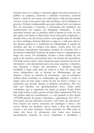 montera nem ir-se a pique, e iniciaram algum sino para interessar ao público na empresa, encontrar o dinheiro necessário, construir barcos e situá-los nas costas, em todas partes onde possam prestar serviços. Como essas gentes não eram jacobinos, não se dirigiram ao governo. Tinham compreendido que para realizar bem sua empresa lhes era necessário o concurso, o entusiasmo dos marinhos, seu conhecimento dos lugares, sua abnegação sobretudo. E para encontrar homens que ao primeiro sinal se lancem de noite ao caos das ondas, sem deixar-se deter pelas trevas nem pelos rompientes, e lutando cinco, seis, dez horas, contra o mar agitado antes de abordar ao navio náufrago, homens dispostos a jogar-se a vida para salvar a dos demais, precisa-se o sentimento de solidariedade, o espírito de sacrifício que não se compra com galões. Assim, pois, teve um movimento inteiramente espontâneo, produto do convênio livre e da iniciativa individual. Centenas de grupos locais se organizaram ao longo das costas. Os iniciadores tiveram o bom sentido de não jogar-se de maestros, procuraram luzes nas choças dos pescadores. Um lorde enviou vinte e cinco mil pesetas para construir um bote de salvamento a um determinado povo da costa; aceptóse o donativo, mas deixando a eleição dos pescadores e marinhos daquela localidade o lugar onde tinha de situar-se o bote. Os pianos das novas embarcações não se fizeram no Almirantazgo. «Já que importa – lemos no relatório da Associação– que os salvadores tenham plena confiança na embarcação que tripulam, a junta se impõe antes de mais nada o dever de dar aos botes a forma e os pertrechos que possam desejar os próprios salvadores.» Por isso cada ano introduz um aperfeiçoamento novo. ¡Tudo pelos voluntários, que se organizam em juntas ou grupos locais! ¡Tudo pela ajuda mútua e pelo comum acordo! ¡Que anarquistas! Por isso não pedem nada aos contribuintes, e o ano passado se lhes deram 1.076.000 pesetas de quotas voluntárias e espontâneas. Em 1871 a Associação possuía duzentos noventa e três botes de salvamento. Esse mesmo ano salvou seiscentos um náufragos e trinta e três navios. Desde sua fundação salvou trinta e duas mil seiscentos setenta e um seres humanos. Tendo perecido em 1886 entre as ondas três botes de salvamento com todos seus homens, presentáronse centenas de novos voluntários a inscríbirse, a  