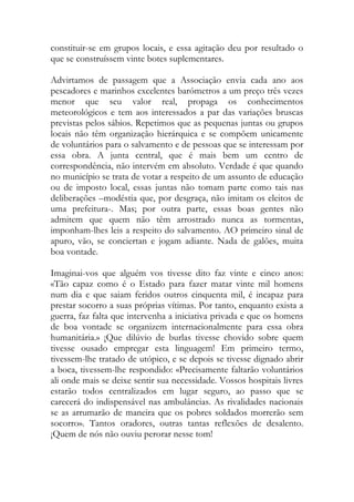 constituir-se em grupos locais, e essa agitação deu por resultado o que se construíssem vinte botes suplementares. 
Advirtamos de passagem que a Associação envia cada ano aos pescadores e marinhos excelentes barómetros a um preço três vezes menor que seu valor real, propaga os conhecimentos meteorológicos e tem aos interessados a par das variações bruscas previstas pelos sábios. Repetimos que as pequenas juntas ou grupos locais não têm organização hierárquica e se compõem unicamente de voluntários para o salvamento e de pessoas que se interessam por essa obra. A junta central, que é mais bem um centro de correspondência, não intervém em absoluto. Verdade é que quando no município se trata de votar a respeito de um assunto de educação ou de imposto local, essas juntas não tomam parte como tais nas deliberações –modéstia que, por desgraça, não imitam os eleitos de uma prefeitura-. Mas; por outra parte, essas boas gentes não admitem que quem não têm arrostrado nunca as tormentas, imponham-lhes leis a respeito do salvamento. AO primeiro sinal de apuro, vão, se conciertan e jogam adiante. Nada de galões, muita boa vontade. 
Imaginai-vos que alguém vos tivesse dito faz vinte e cinco anos: «Tão capaz como é o Estado para fazer matar vinte mil homens num dia e que saiam feridos outros cinquenta mil, é incapaz para prestar socorro a suas próprias vítimas. Por tanto, enquanto exista a guerra, faz falta que intervenha a iniciativa privada e que os homens de boa vontade se organizem internacionalmente para essa obra humanitária.» ¡Que dilúvio de burlas tivesse chovido sobre quem tivesse ousado empregar esta linguagem! Em primeiro termo, tivessem-lhe tratado de utópico, e se depois se tivesse dignado abrir a boca, tivessem-lhe respondido: «Precisamente faltarão voluntários ali onde mais se deixe sentir sua necessidade. Vossos hospitais livres estarão todos centralizados em lugar seguro, ao passo que se carecerá do indispensável nas ambulâncias. As rivalidades nacionais se as arrumarão de maneira que os pobres soldados morrerão sem socorro». Tantos oradores, outras tantas reflexões de desalento. ¡Quem de nós não ouviu perorar nesse tom! 
 