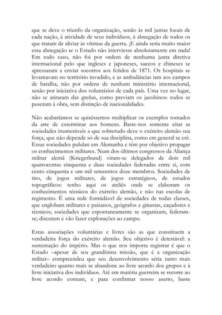 que se deve o triunfo da organização, senão às mil juntas locais de cada nação, à atividade de seus indivíduos, à abnegação de todos os que tratam de aliviar às vítimas da guerra. ¡E ainda seria muito maior essa abnegação se o Estado não interviesse absolutamente em nada! Em todo caso, não foi por ordens de nenhuma junta diretiva internacional pelo que ingleses e japoneses, suecos e chineses se apressaram a enviar socorros aos feridos de 1871. Os hospitais se levantavam no território invadido, e as ambulâncias iam aos campos de batalha, não por ordens de nenhum ministério internacional, senão por iniciativa dos voluntários de cada país. Uma vez no lugar, não se atiraram das greñas, como previam os jacobinos: todos se puseram à obra, sem distinção de nacionalidades. 
Não acabaríamos se quiséssemos multiplicar os exemplos tomados da arte de exterminar aos homens. Baste-nos somente citar as sociedades inumeráveis a que sobretudo deve o exército alemão sua força, que não depende só de sua disciplina, como em general se crê. Essas sociedades pululan em Alemanha e têm por objetivo propagar os conhecimentos militares. Num dos últimos congressos da Aliança militar alemã (Kriegerbund) viram-se delegados de dois mil quatrocentas cinquenta e duas sociedades federadas entre si, com cento cinquenta e um mil setecentos doze membros. Sociedades de tiro, de jogos militares, de jogos estratégicos, de estudos topográficos: tenho aqui os ateliês onde se elaboram os conhecimentos técnicos do exército alemão, e não nas escolas de regimento. É uma rede formidável de sociedades de todas classes, que englobam militares e paisanos, geógrafos e ginastas, caçadores e técnicos; sociedades que espontaneamente se organizam, federam- se; discutem e vão fazer explorações ao campo. 
Estas associações voluntárias e livres são as que constituem a verdadeira força do exército alemão. Seu objetivo é detestável: a sustentação do império. Mas o que nos importa registrar é que o Estado –apesar de seu grandísima missão, que é a organização militar– compreendeu que seu desenvolvimento séria tanto mais verdadeiro quanto mais se abandone ao livre acordo dos grupos e à livre iniciativa dos indivíduos. Até em matéria guerreira se recorre ao livre acordo comum, e para confirmar nosso aserto, baste  