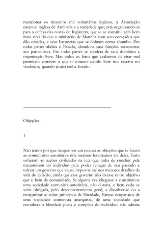 mencionar os trezentos mil voluntários ingleses, a Associação nacional inglesa de Artilharia e a sociedade que; está organizando-se para a defesa das costas de Inglaterra, que se se constitui será bem mais ativa do que o ministério de Marinha com seus coraçados que dão orzadas, e seus bayonetas que se dobram como chumbo. Em todas partes abdica o Estado, abandona suas funções sacrosantas aos particulares. Em todas partes se apodera de seus domínios a organização livre. Mas todos os fatos que acabamos de citar mal permitem entrever o que o comum acordo livre nos reserva no vindouro, quando já não tenha Estado. 
________________________________________ 
Objeções 
1 
Não temos por que ocupar-nos em recusar as objeções que se fazem ao comunismo autoritário: nós mesmos levantamos ata delas. Farto sofreram as nações civilizadas na luta que tinha de concluir pela manumisión do indivíduo para poder renegar de seu passado e tolerar um governo que viesse impor-se até nos menores detalhes da vida do cidadão, ainda que esse governo não tivesse outro objetivo que o bem da comunidade. Se alguma vez chegasse a constituir-se uma sociedade comunista autoritária, não duraria, e bem cedo se veria obrigada, pelo descontentamento geral, a dissolver-se ou a reorganizar-se sobre princípios de liberdade, Vamos ocupar-nos de uma sociedade comunista anarquista, de uma sociedade que reconheça a liberdade plena e completa do indivíduo, não admita  