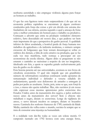 nenhuma autoridade e não empregue violência alguma para forçar ao homem ao trabalho. 
O que faz esta ligeireza tanto mais surpreendente é do que até na economia política capitalista se encontram já alguns escritores conduzidos pela força das coisas a pôr em dúvida este axioma dos fundadores de sua ciência, axioma segundo o qual a ameaça da fome seria o melhor estimulante do homem para o trabalho ou produtivo. Começam a advertir que entra na produção verdadeiro elemento coletivo, farto descuidado até nossos dias, e que pudesse ser bem mais importante do que a perspectiva do ganho pessoal. A qualidade inferior do labor assalariada, a horrível perda de força humana nos trabalhos da agricultura e da indústria modernas, o número sempre crescente de holgazanes que hoje tentam descarregar-se sobre os ombros dos demais, a falta de certo atrativo na produção, que se faz cada vez mas manifesta, tudo começa a preocupar até aos economistas da escola clássica. Alguns deles se perguntam se não erraram o caminho ao raciocinar a respeito de um ser imaginário, idealizado em feio, a quem se supunha guiado exclusivamente pela isca do ganho ou do salário. 
Esta heresia penetra até nas universidades, aventura-se nos livros de ortodoxia economista. O qual não impede que um grandísimo número de reformadores socialistas continuem sendo apoiantes da remuneração individual e defender a vetusta cidadela do asalariamiento, quando seus defensores de antanho a entregam já pedra por pedra ao assaltante. Assim, pois, teme-se que, sem forçá-la a isso, a massa não queira trabalhar. Mas, não ouvimos já em nossa vida expressar essas mesmas aprensiones pelos escravistas dos Estados Unidos antes da manumisión dos negros, e pelos senhores russos antes da manumisión dos servos? Sem o chicote não trabalhará o negro, diziam os escravistas. Longe da vigilância do amoo, o servo deixará incultos os campos, diziam os boyardos russos. Cantinela dos senhores franceses de 1789, cantinela da Idade Média, cantinela tão velha como o mundo, ouvimo-la sempre que se trata de consertar uma injustiça na humanidade. 
E a realidade vem dar-lhe todas as vezes um solene mentis. O camponês isentado em 1792 lavrava com uma energia feroz,  