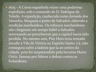 Ordem Cronológica1599 -primeira invasão, considerando que a frota do Almirante Olivier van forçou a barra da Baía de Guanabara, na Capitania do Rio de Janeiro, com intenções bélicas. Essa visão é incorreta, uma vez que aquele almirante, em trânsito para o Oriente, apenas solicitou refrescos de vez que a sua tripulação se encontrava atacada por escorbuto. Diante da negativa, ao desembarcarem premidos pela necessidade, indo obter suprimentos um pouco mais ao sul, na Ilha Grande, então desabitada.1609 - Os Países Baixos e a Espanha assinam uma trégua de dez anos. Durante esse período intensifica-se o comércio de açúcar na Europa.1621 - Com o encerramento da trégua, empreendedores neerlandeses fundam a Companhia Neerlandesa das Índias Ocidentais (WIC), que iniciará a chamada Guerra do Açúcar ou Guerra Brasílica (1624-1654).