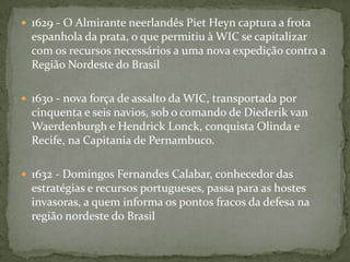 1624 - uma força de assalto da WIC, transportada por 26 navios sob o comando do Almirante Jacob, conquista a capital do Estado do Brasil, a cidade de São Salvador, na Capitania da Bahia. O Governador-geral é detido e levado para os Países Baixos. A resistência portuguesa se reorganiza a partir do Arraial do rio Vermelho, contendo os invasores no perímetro urbano de Salvador.