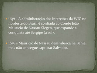 1629 - O Almirante neerlandês Piet Heyn captura a frota espanhola da prata, o que permitiu à WIC se capitalizar com os recursos necessários a uma nova expedição contra a Região Nordeste do Brasil1630 - nova força de assalto da WIC, transportada por cinquenta e seis navios, sob o comando de Diederik van Waerdenburgh e Hendrick Lonck, conquista Olinda e Recife, na Capitania de Pernambuco. 1632 - Domingos Fernandes Calabar, conhecedor das estratégias e recursos portugueses, passa para as hostes invasoras, a quem informa os pontos fracos da defesa na região nordeste do Brasil 