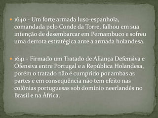 1634 - Em retirada para a Capitania da Bahia, Matias de Albuquerque derrota os neerlandeses em Porto Calvo e, capturando Calabar, julga-o sumariamente por traição e executa-o. 1635 - Forças neerlandesas, comandadas pelo coronel polonêsCrestofle d'Artischau Arciszewski, capturam o Arraial do Bom Jesus, após um longo assédio. Quase ao mesmo tempo outra força, comandada pelo coronel Sigismundo von Schkoppe, cerca e captura o Forte de Nazaré, no Cabo de Santo Agostinho.1636- Arciszewski derrota D. Luís de Rojas y Borja na batalha da Mata Redonda.