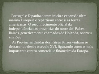      Portugal e Espanha deram inicio a expansão ultra marina Européia e repartiram entre si as terras americanas. O reconhecimento oficial da independência das províncias do norte dos Países Baixos, genericamente chamados de Holanda, ocorreu em 1648.       As Províncias Unidas dos Países Baixos vinham se destacando desde o século XVI, figurando como o mais importante centro comercial e financeiro da Europa.