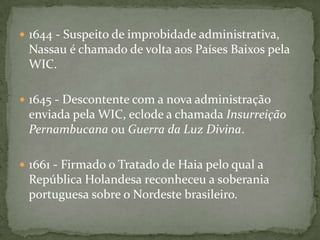 1637 - A administração dos interesses da WIC no nordeste do Brasil é confiada ao Conde João Maurício de Nassau Siegen, que expande a conquista até Sergipe (a sul).1638 - Maurício de Nassau desembarca na Bahia, mas não consegue capturar Salvador. 