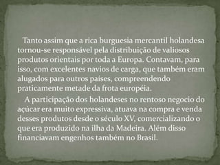      Tanto assim que a rica burguesia mercantil holandesa tornou-se responsável pela distribuição de valiosos produtos orientais por toda a Europa. Contavam, para isso, com excelentes navios de carga, que também eram alugados para outros países, compreendendo praticamente metade da frota européia.       A participação dos holandeses no rentoso negocio do açúcar era muito expressiva, atuava na compra e venda desses produtos desde o século XV, comercializando o que era produzido na ilha da Madeira. Além disso financiavam engenhos também no Brasil.