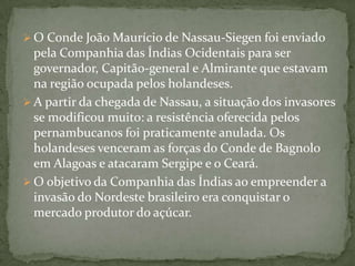 O Conde João Maurício de Nassau-Siegen foi enviado pela Companhia das Índias Ocidentais para ser governador, Capitão-general e Almirante que estavam na região ocupada pelos holandeses.