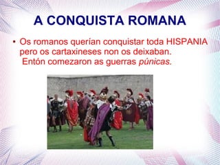 A CONQUISTA ROMANA
● Os romanos querían conquistar toda HISPANIA
pero os cartaxineses non os deixaban.
Entón comezaron as guerras púnicas.
 