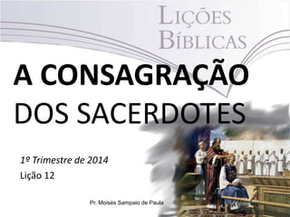 A CONSAGRAÇÃO
DOS SACERDOTES
1º Trimestre de 2014
Lição 12
Pr. Moisés Sampaio de Paula
 