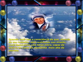 Quando você tem a consciência de que, através
do seu trabalho, está realizando sua missão,
você desenvolve uma força extra, capaz de
levá-lo ao cume da montanha mais alta do
planeta.
 