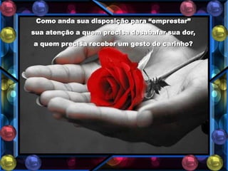 Como anda sua disposição para “emprestar”
sua atenção a quem precisa desabafar sua dor,
a quem precisa receber um gesto de carinho?
 
