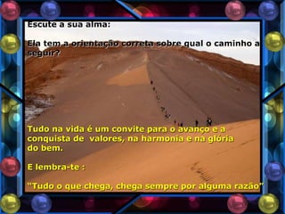 Escute a sua alma:

Ela tem a orientação correta sobre qual o caminho a
seguir?




Tudo na vida é um convite para o avanço e a
conquista de valores, na harmonia e na glória
do bem.

E lembra-te :

“Tudo o que chega, chega sempre por alguma razão”
 