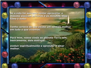 Se a vida for somente tentar aproveitar o
máximo possível as horas e os minutos, esse
filme é bobo.


Tenho certeza de que existe um sentido melhor
em tudo o que vivemos.


Para mim, nossa vinda ao planeta Terra tem,
basicamente, dois motivos:

evoluir espiritualmente e aprender a amar
melhor.
 