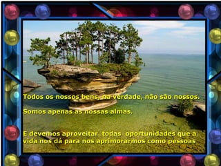 Todos os nossos bens, na verdade, não são nossos.

Somos apenas as nossas almas.


E devemos aproveitar todas oportunidades que a
vida nos dá para nos aprimorarmos como pessoas
 