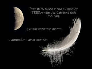 Para mim, nossa vinda ao planeta
TERRA tem basicamente dois
motivos:
Evoluir espiritualmente,
e aprender a amar melhor.
 