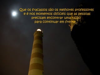 Que os fracassos são os melhores professores
e é nos momentos difíceis que as pessoas
precisam encontrar uma razão
para continuar em frente..
 