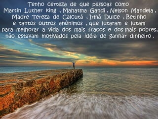 Tenho certeza de que pessoas como
Martin Luther king , Mahatma Gandi , Nelson Mandela ,
Madre Tereza de Calcutá , Irmã Dulce , Betinho
e tantos outros anônimos , que lutaram e lutam
para melhorar a vida dos mais fracos e dos mais pobres,
não estavam motivados pela idéia de ganhar dinheiro .
 