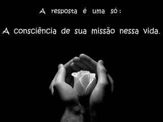 A resposta é uma só :
A consciência de sua missão nessa vida.
 