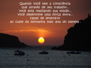 Quando você tem a consciência
que através de seu trabalho ,
você está realizando sua missão ,
você desenvolve uma força extra ,
capaz de levantá-lo
ao cume da montanha mais alta do planeta .
 