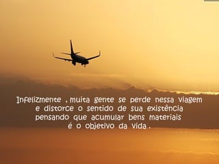 Infelizmente , muita gente se perde nessa viagem
e distorce o sentido de sua existência
pensando que acumular bens materiais
é o objetivo da vida .
 