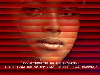 Frequentemente eu me pergunto ,
o que cada um de nós está fazendo nesse planeta ?
 